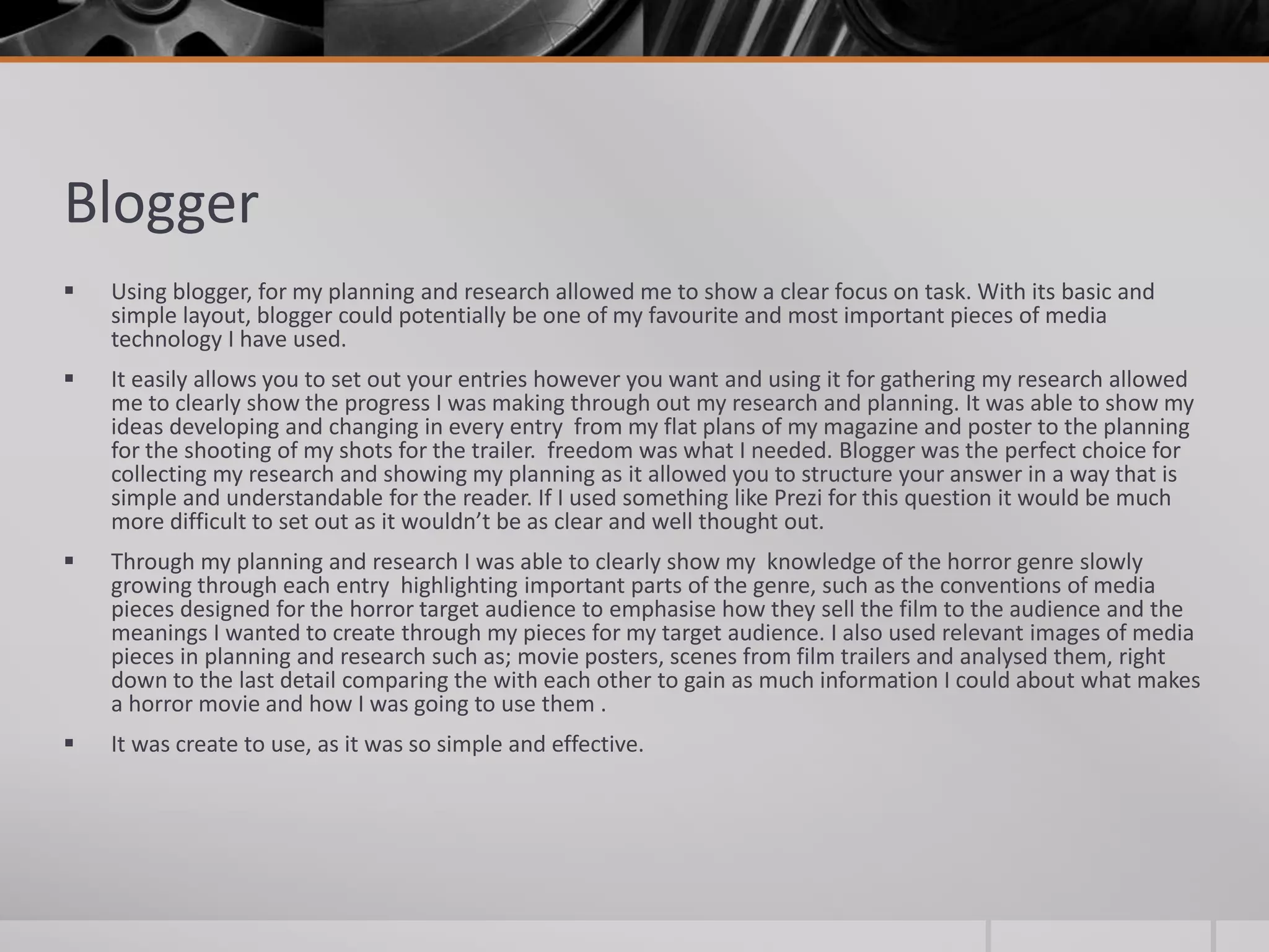 Blogger
 Using blogger, for my planning and research allowed me to show a clear focus on task. With its basic and
simple layout, blogger could potentially be one of my favourite and most important pieces of media
technology I have used.
 It easily allows you to set out your entries however you want and using it for gathering my research allowed
me to clearly show the progress I was making through out my research and planning. It was able to show my
ideas developing and changing in every entry from my flat plans of my magazine and poster to the planning
for the shooting of my shots for the trailer. freedom was what I needed. Blogger was the perfect choice for
collecting my research and showing my planning as it allowed you to structure your answer in a way that is
simple and understandable for the reader. If I used something like Prezi for this question it would be much
more difficult to set out as it wouldn’t be as clear and well thought out.
 Through my planning and research I was able to clearly show my knowledge of the horror genre slowly
growing through each entry highlighting important parts of the genre, such as the conventions of media
pieces designed for the horror target audience to emphasise how they sell the film to the audience and the
meanings I wanted to create through my pieces for my target audience. I also used relevant images of media
pieces in planning and research such as; movie posters, scenes from film trailers and analysed them, right
down to the last detail comparing the with each other to gain as much information I could about what makes
a horror movie and how I was going to use them .
 It was create to use, as it was so simple and effective.
 
