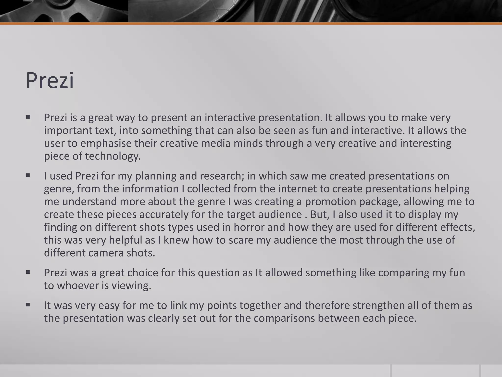 Prezi
 Prezi is a great way to present an interactive presentation. It allows you to make very
important text, into something that can also be seen as fun and interactive. It allows the
user to emphasise their creative media minds through a very creative and interesting
piece of technology.
 I used Prezi for my planning and research; in which saw me created presentations on
genre, from the information I collected from the internet to create presentations helping
me understand more about the genre I was creating a promotion package, allowing me to
create these pieces accurately for the target audience . But, I also used it to display my
finding on different shots types used in horror and how they are used for different effects,
this was very helpful as I knew how to scare my audience the most through the use of
different camera shots.
 Prezi was a great choice for this question as It allowed something like comparing my fun
to whoever is viewing.
 It was very easy for me to link my points together and therefore strengthen all of them as
the presentation was clearly set out for the comparisons between each piece.
 