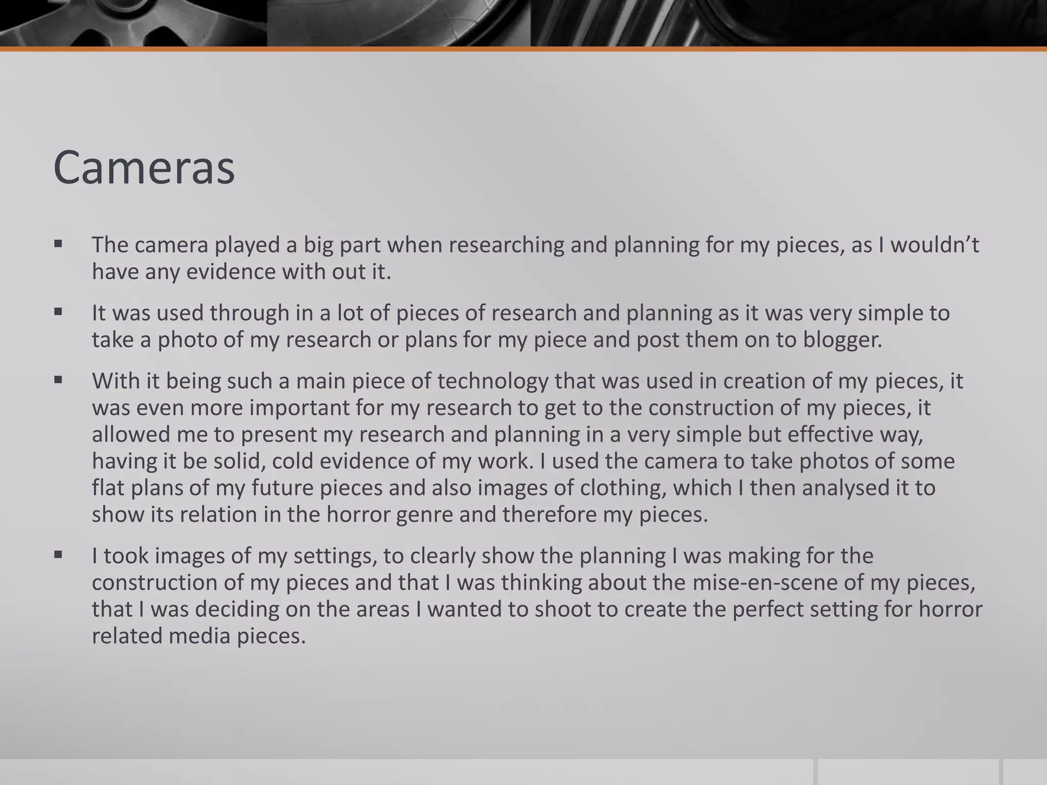 Cameras
 The camera played a big part when researching and planning for my pieces, as I wouldn’t
have any evidence with out it.
 It was used through in a lot of pieces of research and planning as it was very simple to
take a photo of my research or plans for my piece and post them on to blogger.
 With it being such a main piece of technology that was used in creation of my pieces, it
was even more important for my research to get to the construction of my pieces, it
allowed me to present my research and planning in a very simple but effective way,
having it be solid, cold evidence of my work. I used the camera to take photos of some
flat plans of my future pieces and also images of clothing, which I then analysed it to
show its relation in the horror genre and therefore my pieces.
 I took images of my settings, to clearly show the planning I was making for the
construction of my pieces and that I was thinking about the mise-en-scene of my pieces,
that I was deciding on the areas I wanted to shoot to create the perfect setting for horror
related media pieces.
 