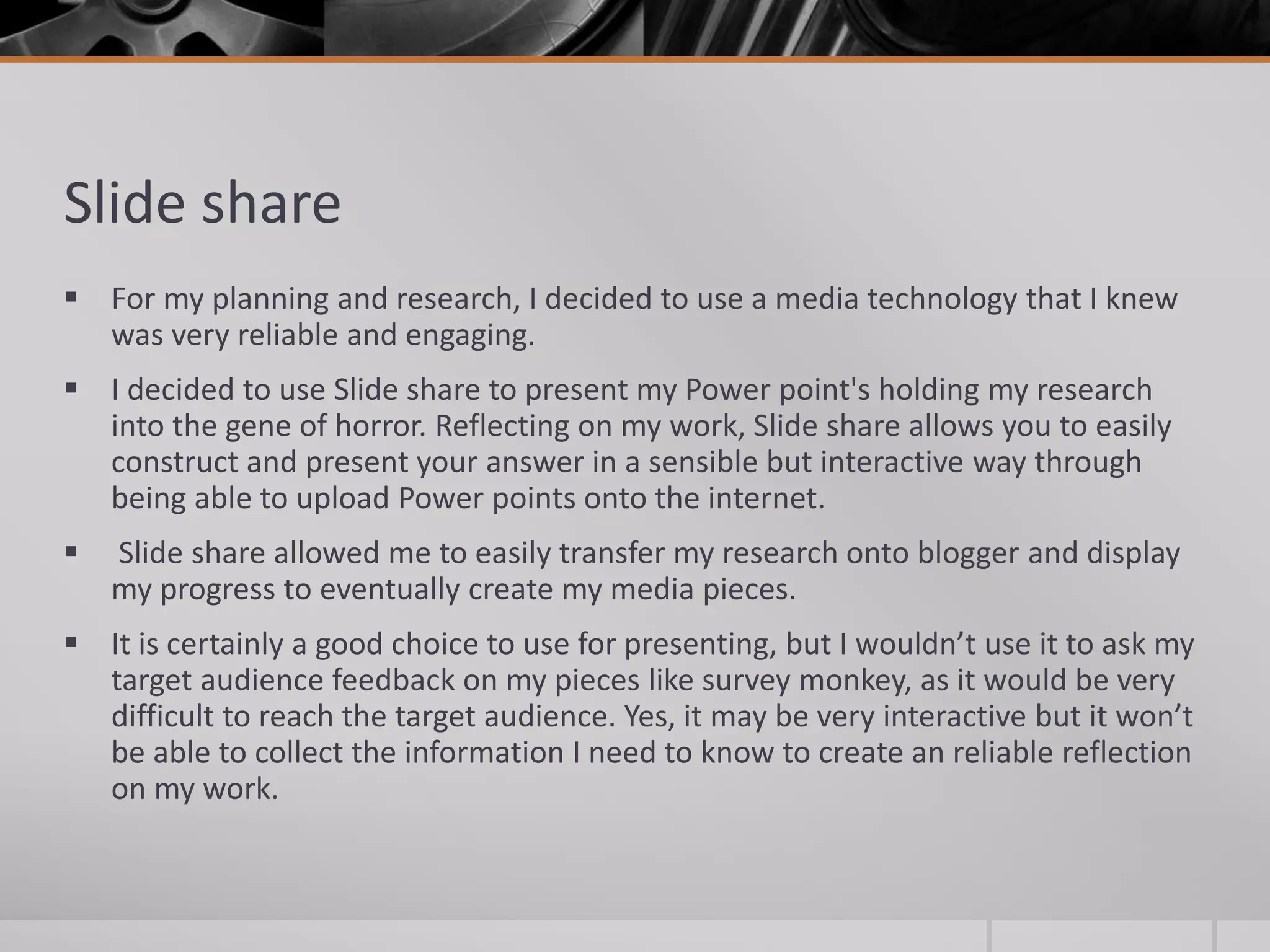 Slide share
 For my planning and research, I decided to use a media technology that I knew
was very reliable and engaging.
 I decided to use Slide share to present my Power point's holding my research
into the gene of horror. Reflecting on my work, Slide share allows you to easily
construct and present your answer in a sensible but interactive way through
being able to upload Power points onto the internet.
 Slide share allowed me to easily transfer my research onto blogger and display
my progress to eventually create my media pieces.
 It is certainly a good choice to use for presenting, but I wouldn’t use it to ask my
target audience feedback on my pieces like survey monkey, as it would be very
difficult to reach the target audience. Yes, it may be very interactive but it won’t
be able to collect the information I need to know to create an reliable reflection
on my work.
 