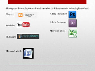 Throughout the whole process I used a number of different media technologies such as:
Blogger-
YouTube-
Slideshare-
Microsoft Word-
Adobe Photoshop-
Adobe Premiere-
Microsoft Excel-
 
