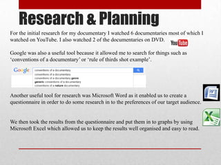 Research & Planning
For the initial research for my documentary I watched 6 documentaries most of which I
watched on YouTube. I also watched 2 of the documentaries on DVD.
Google was also a useful tool because it allowed me to search for things such as
‘conventions of a documentary’ or ‘rule of thirds shot example’.
Another useful tool for research was Microsoft Word as it enabled us to create a
questionnaire in order to do some research in to the preferences of our target audience.
We then took the results from the questionnaire and put them in to graphs by using
Microsoft Excel which allowed us to keep the results well organised and easy to read.
 