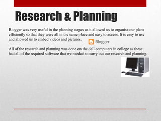 Research & Planning
Blogger was very useful in the planning stages as it allowed us to organise our plans
efficiently so that they were all in the same place and easy to access. It is easy to use
and allowed us to embed videos and pictures.
All of the research and planning was done on the dell computers in college as these
had all of the required software that we needed to carry out our research and planning.
 