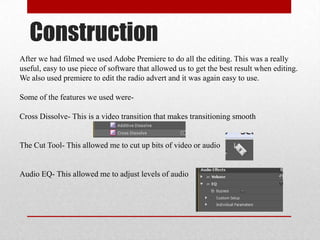 Construction
After we had filmed we used Adobe Premiere to do all the editing. This was a really
useful, easy to use piece of software that allowed us to get the best result when editing.
We also used premiere to edit the radio advert and it was again easy to use.
Some of the features we used were-
Cross Dissolve- This is a video transition that makes transitioning smooth
The Cut Tool- This allowed me to cut up bits of video or audio
Audio EQ- This allowed me to adjust levels of audio
 
