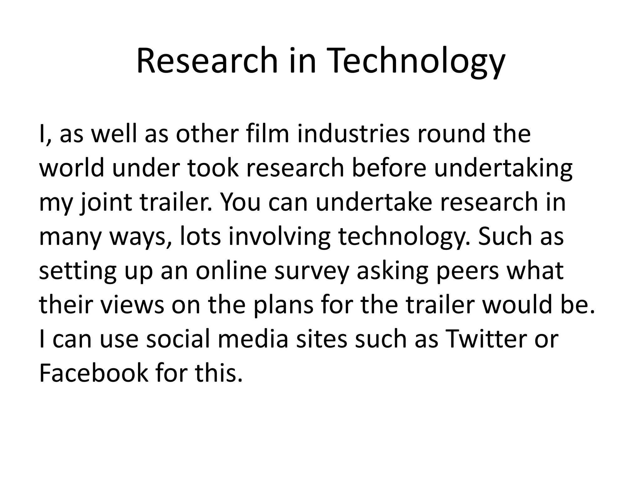 Research in Technology
I, as well as other film industries round the
world under took research before undertaking
my joint trailer. You can undertake research in
many ways, lots involving technology. Such as
setting up an online survey asking peers what
their views on the plans for the trailer would be.
I can use social media sites such as Twitter or
Facebook for this.
 