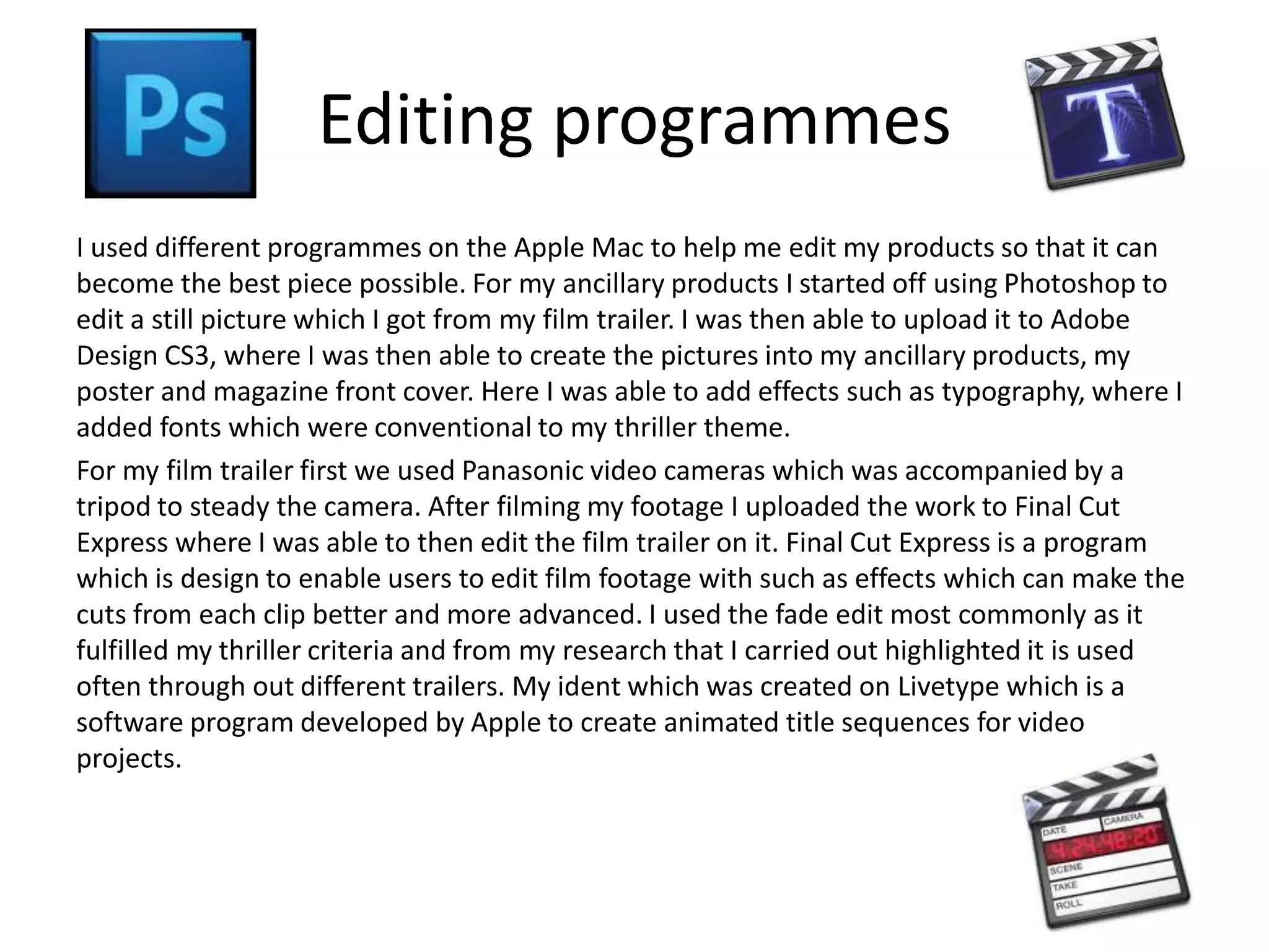 Editing programmes
I used different programmes on the Apple Mac to help me edit my products so that it can
become the best piece possible. For my ancillary products I started off using Photoshop to
edit a still picture which I got from my film trailer. I was then able to upload it to Adobe
Design CS3, where I was then able to create the pictures into my ancillary products, my
poster and magazine front cover. Here I was able to add effects such as typography, where I
added fonts which were conventional to my thriller theme.
For my film trailer first we used Panasonic video cameras which was accompanied by a
tripod to steady the camera. After filming my footage I uploaded the work to Final Cut
Express where I was able to then edit the film trailer on it. Final Cut Express is a program
which is design to enable users to edit film footage with such as effects which can make the
cuts from each clip better and more advanced. I used the fade edit most commonly as it
fulfilled my thriller criteria and from my research that I carried out highlighted it is used
often through out different trailers. My ident which was created on Livetype which is a
software program developed by Apple to create animated title sequences for video
projects.
 