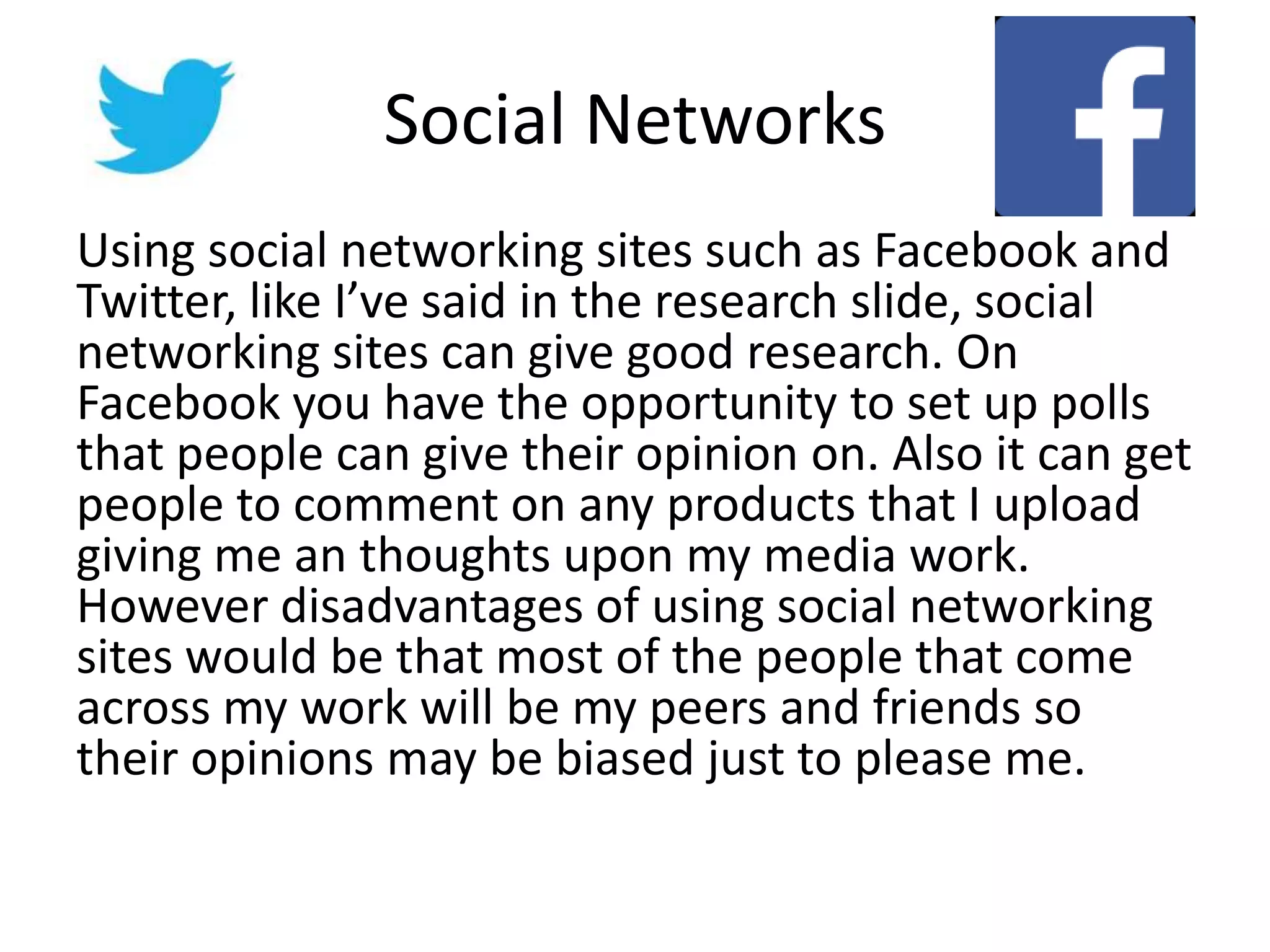 Social Networks
Using social networking sites such as Facebook and
Twitter, like I’ve said in the research slide, social
networking sites can give good research. On
Facebook you have the opportunity to set up polls
that people can give their opinion on. Also it can get
people to comment on any products that I upload
giving me an thoughts upon my media work.
However disadvantages of using social networking
sites would be that most of the people that come
across my work will be my peers and friends so
their opinions may be biased just to please me.
 