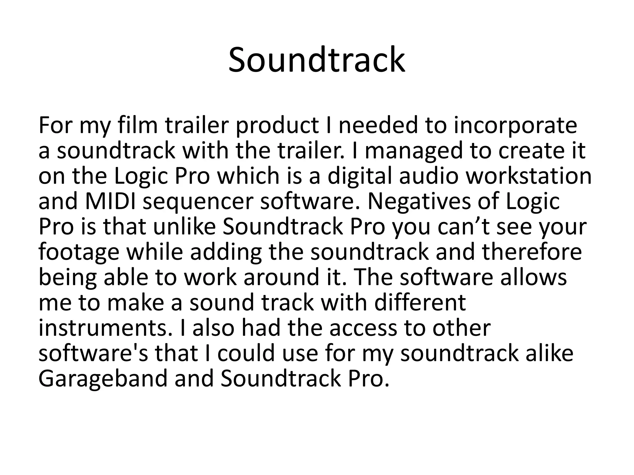 Soundtrack
For my film trailer product I needed to incorporate
a soundtrack with the trailer. I managed to create it
on the Logic Pro which is a digital audio workstation
and MIDI sequencer software. Negatives of Logic
Pro is that unlike Soundtrack Pro you can’t see your
footage while adding the soundtrack and therefore
being able to work around it. The software allows
me to make a sound track with different
instruments. I also had the access to other
software's that I could use for my soundtrack alike
Garageband and Soundtrack Pro.
 