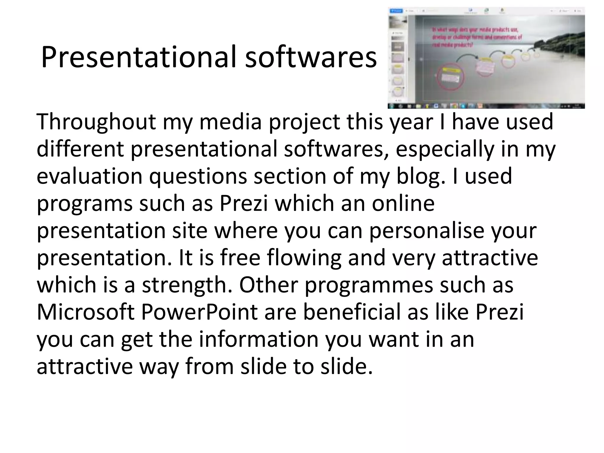 Presentational softwares
Throughout my media project this year I have used
different presentational softwares, especially in my
evaluation questions section of my blog. I used
programs such as Prezi which an online
presentation site where you can personalise your
presentation. It is free flowing and very attractive
which is a strength. Other programmes such as
Microsoft PowerPoint are beneficial as like Prezi
you can get the information you want in an
attractive way from slide to slide.
 