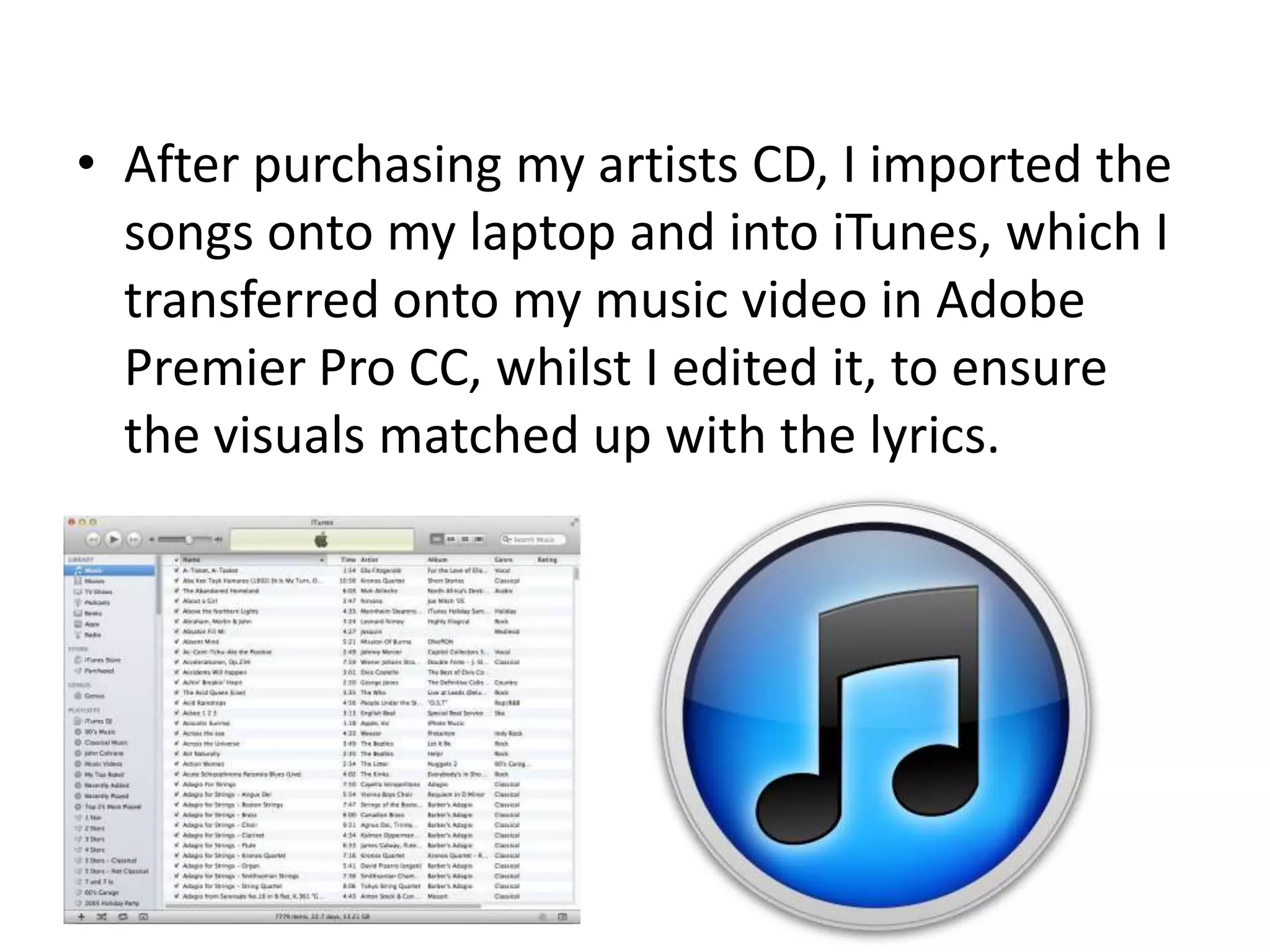 • After purchasing my artists CD, I imported the
songs onto my laptop and into iTunes, which I
transferred onto my music video in Adobe
Premier Pro CC, whilst I edited it, to ensure
the visuals matched up with the lyrics.
 