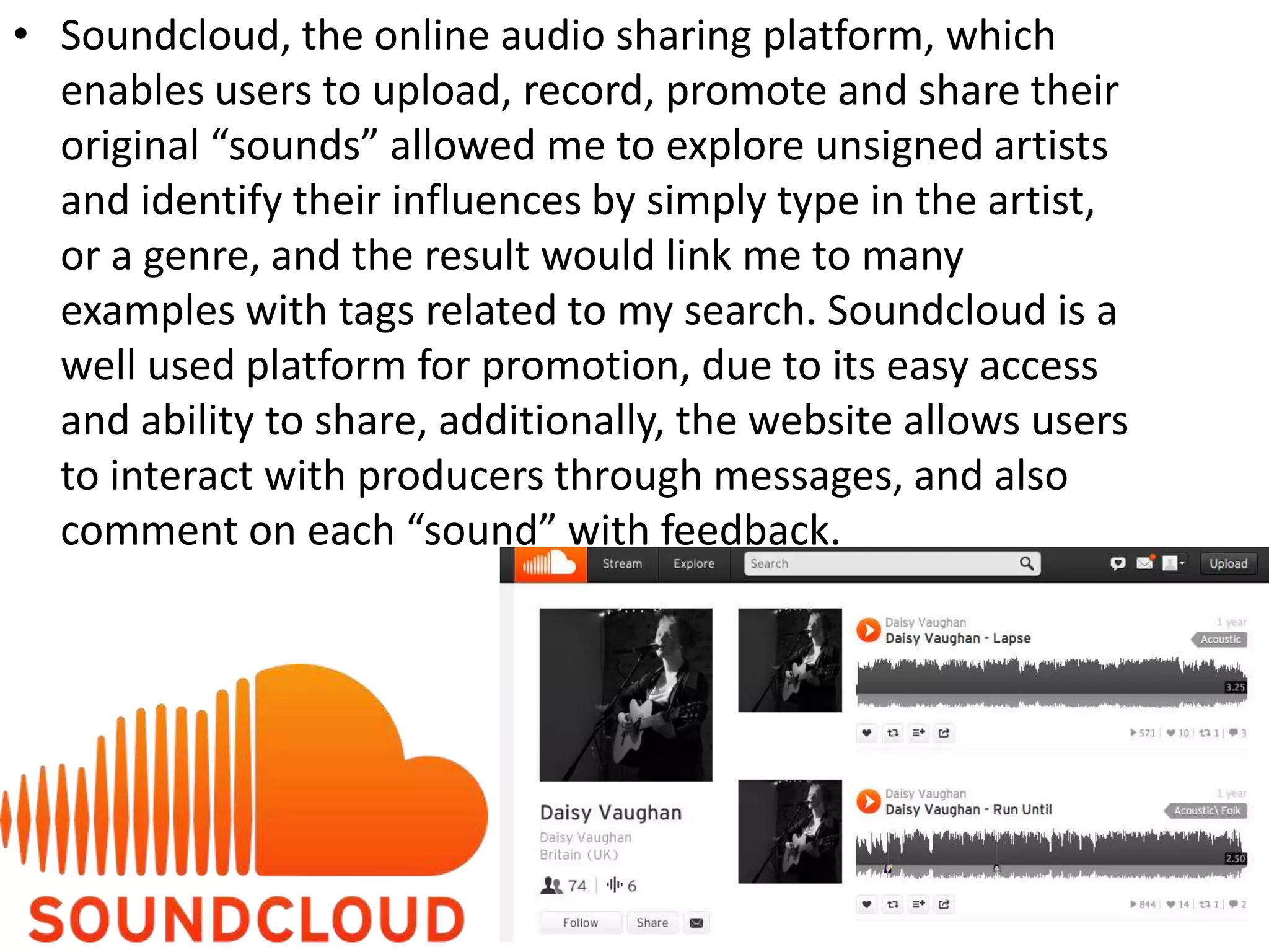 • Soundcloud, the online audio sharing platform, which
enables users to upload, record, promote and share their
original “sounds” allowed me to explore unsigned artists
and identify their influences by simply type in the artist,
or a genre, and the result would link me to many
examples with tags related to my search. Soundcloud is a
well used platform for promotion, due to its easy access
and ability to share, additionally, the website allows users
to interact with producers through messages, and also
comment on each “sound” with feedback.
 
