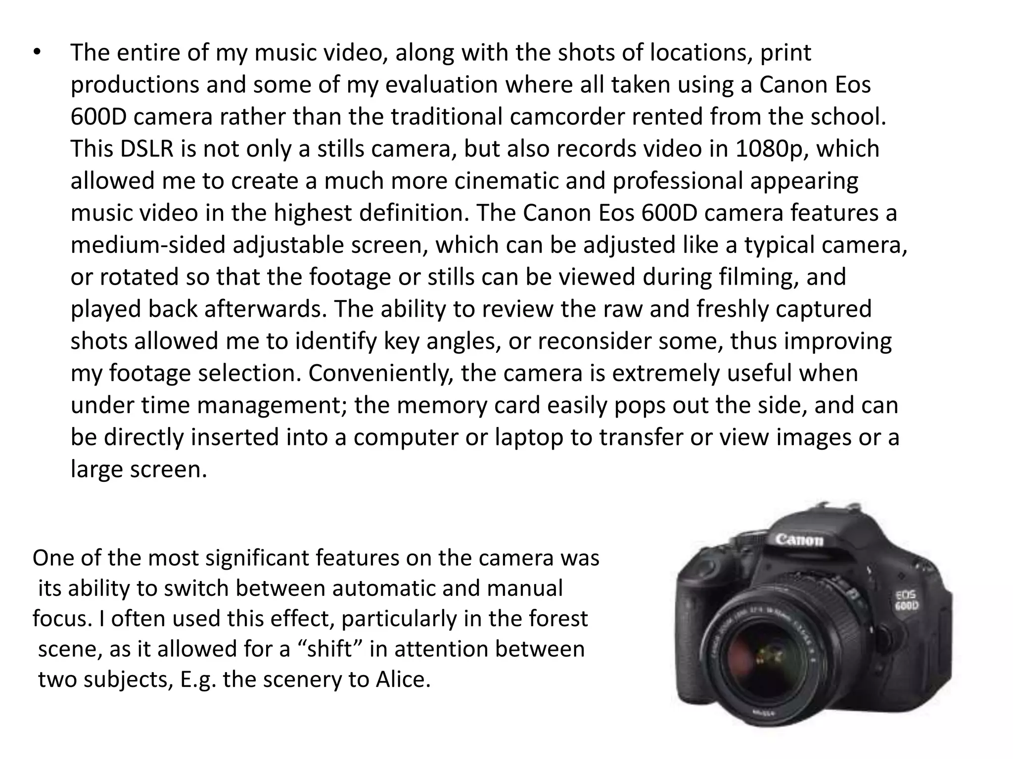 • The entire of my music video, along with the shots of locations, print
productions and some of my evaluation where all taken using a Canon Eos
600D camera rather than the traditional camcorder rented from the school.
This DSLR is not only a stills camera, but also records video in 1080p, which
allowed me to create a much more cinematic and professional appearing
music video in the highest definition. The Canon Eos 600D camera features a
medium-sided adjustable screen, which can be adjusted like a typical camera,
or rotated so that the footage or stills can be viewed during filming, and
played back afterwards. The ability to review the raw and freshly captured
shots allowed me to identify key angles, or reconsider some, thus improving
my footage selection. Conveniently, the camera is extremely useful when
under time management; the memory card easily pops out the side, and can
be directly inserted into a computer or laptop to transfer or view images or a
large screen.
One of the most significant features on the camera was
its ability to switch between automatic and manual
focus. I often used this effect, particularly in the forest
scene, as it allowed for a “shift” in attention between
two subjects, E.g. the scenery to Alice.
 