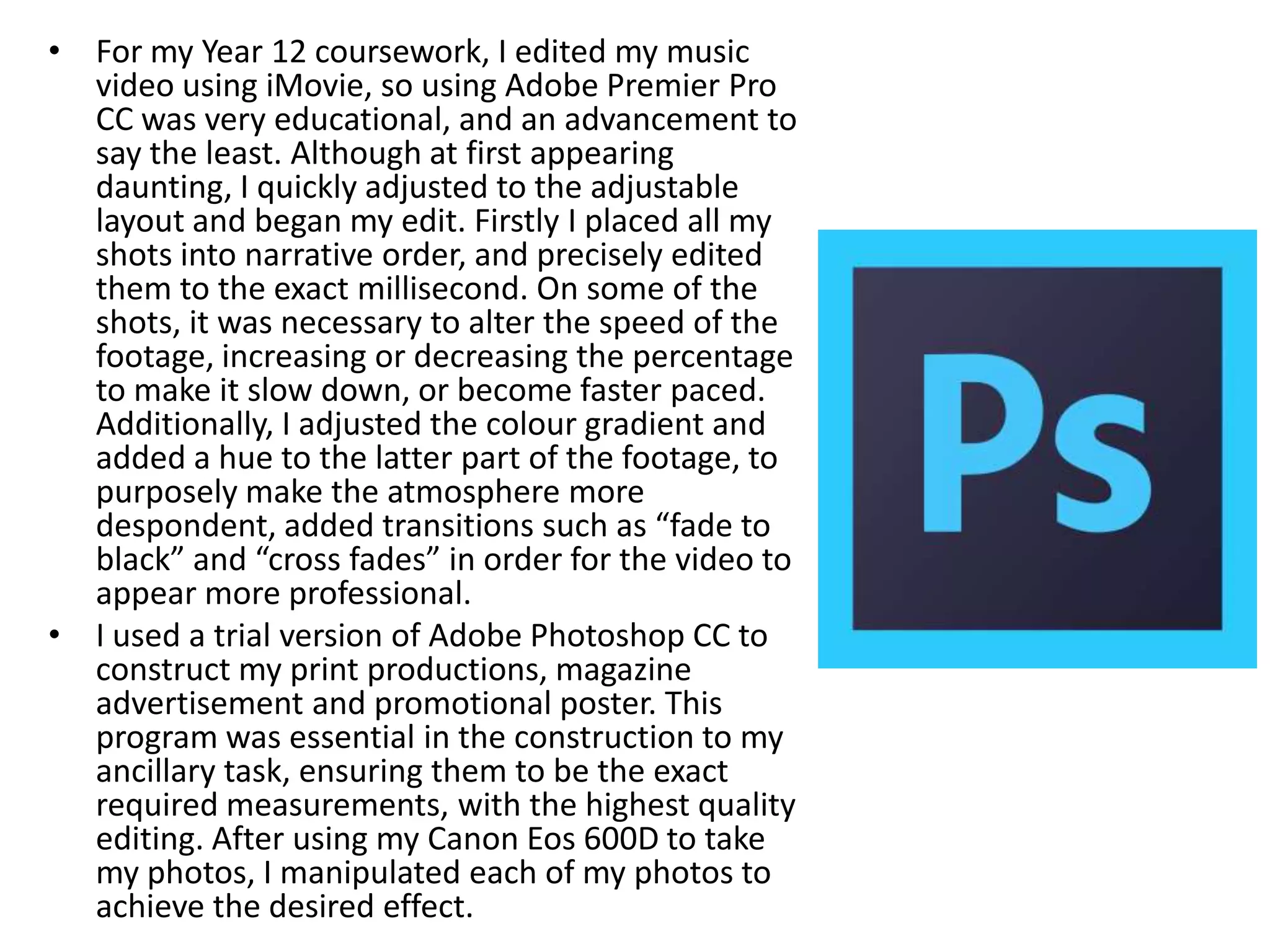 • For my Year 12 coursework, I edited my music
video using iMovie, so using Adobe Premier Pro
CC was very educational, and an advancement to
say the least. Although at first appearing
daunting, I quickly adjusted to the adjustable
layout and began my edit. Firstly I placed all my
shots into narrative order, and precisely edited
them to the exact millisecond. On some of the
shots, it was necessary to alter the speed of the
footage, increasing or decreasing the percentage
to make it slow down, or become faster paced.
Additionally, I adjusted the colour gradient and
added a hue to the latter part of the footage, to
purposely make the atmosphere more
despondent, added transitions such as “fade to
black” and “cross fades” in order for the video to
appear more professional.
• I used a trial version of Adobe Photoshop CC to
construct my print productions, magazine
advertisement and promotional poster. This
program was essential in the construction to my
ancillary task, ensuring them to be the exact
required measurements, with the highest quality
editing. After using my Canon Eos 600D to take
my photos, I manipulated each of my photos to
achieve the desired effect.
 