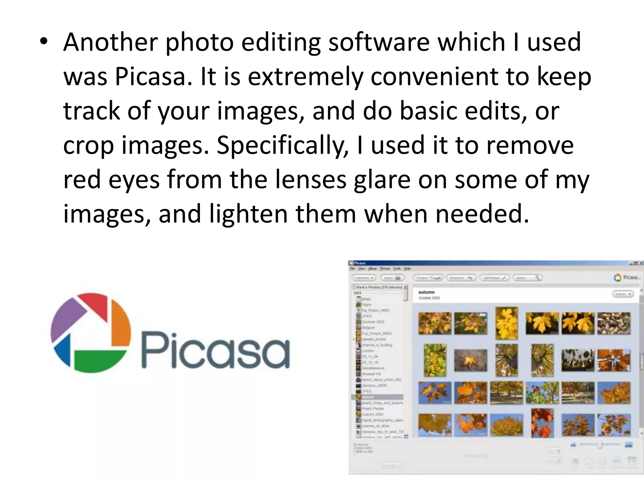 • Another photo editing software which I used
was Picasa. It is extremely convenient to keep
track of your images, and do basic edits, or
crop images. Specifically, I used it to remove
red eyes from the lenses glare on some of my
images, and lighten them when needed.
 