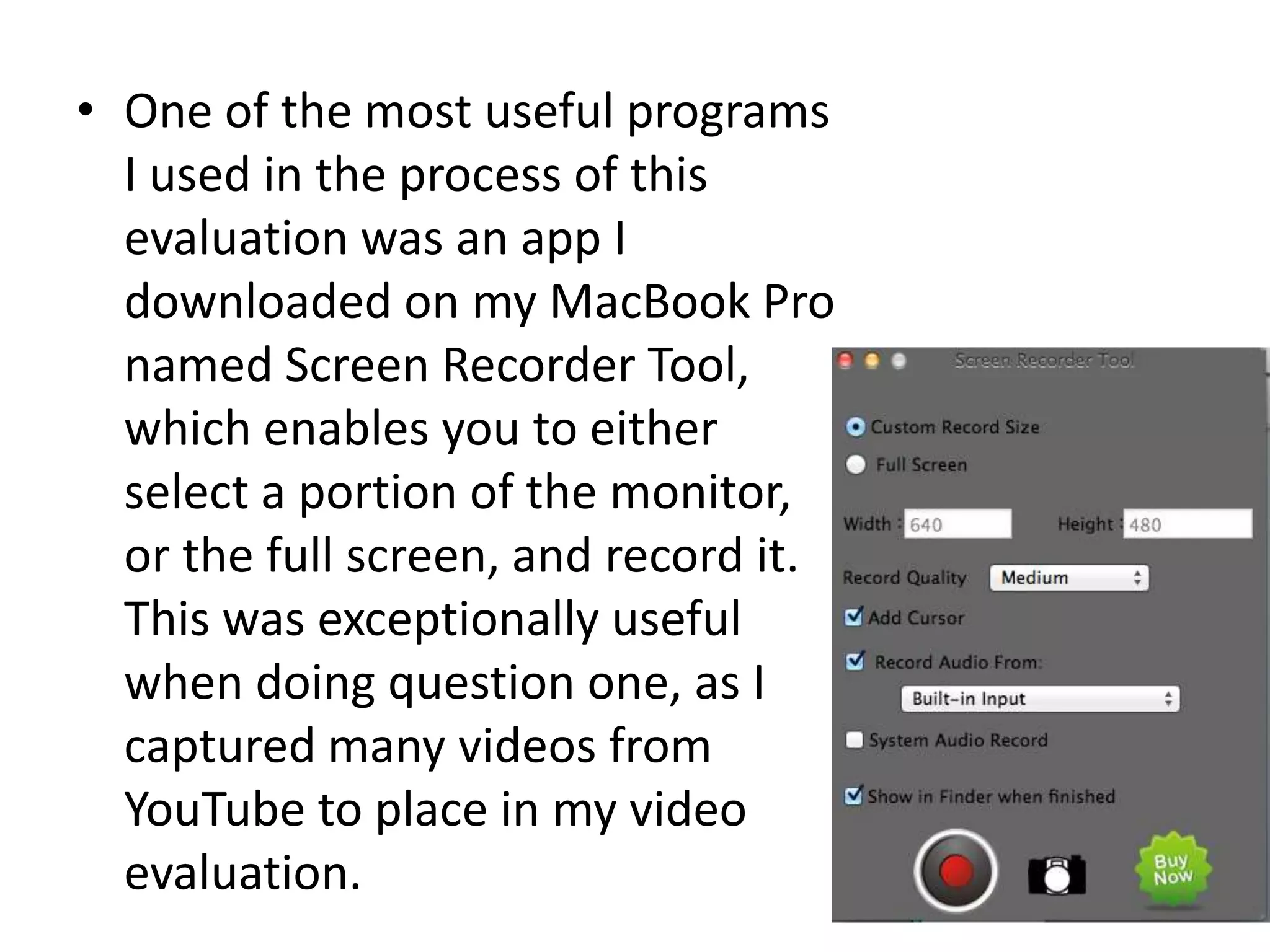 • One of the most useful programs
I used in the process of this
evaluation was an app I
downloaded on my MacBook Pro
named Screen Recorder Tool,
which enables you to either
select a portion of the monitor,
or the full screen, and record it.
This was exceptionally useful
when doing question one, as I
captured many videos from
YouTube to place in my video
evaluation.
 
