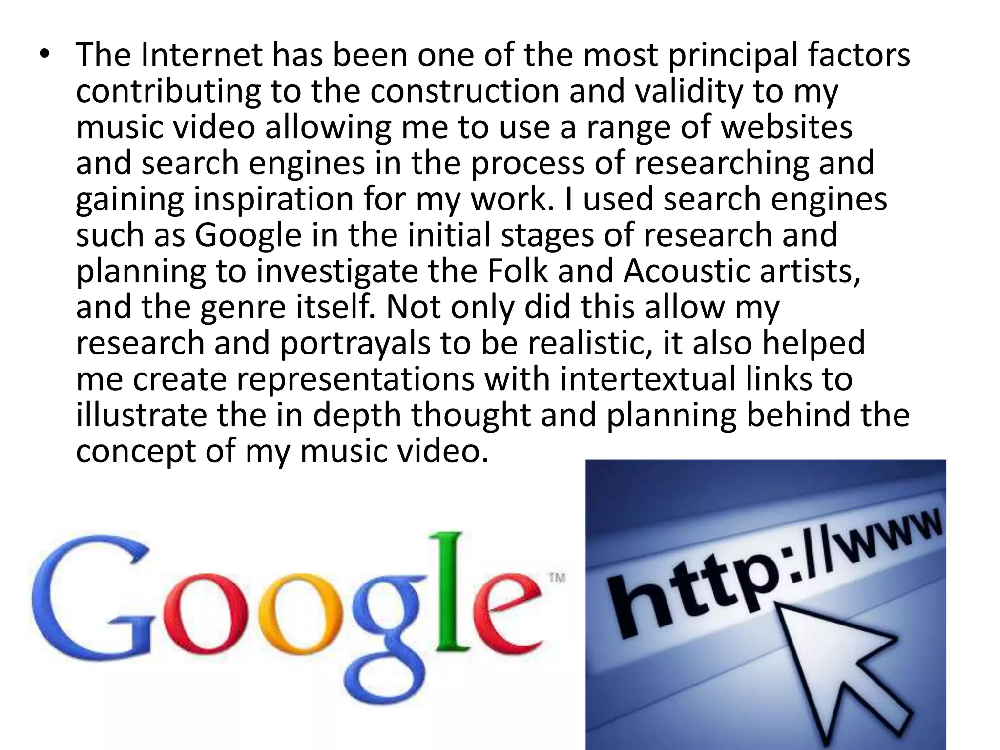 • The Internet has been one of the most principal factors
contributing to the construction and validity to my
music video allowing me to use a range of websites
and search engines in the process of researching and
gaining inspiration for my work. I used search engines
such as Google in the initial stages of research and
planning to investigate the Folk and Acoustic artists,
and the genre itself. Not only did this allow my
research and portrayals to be realistic, it also helped
me create representations with intertextual links to
illustrate the in depth thought and planning behind the
concept of my music video.
 