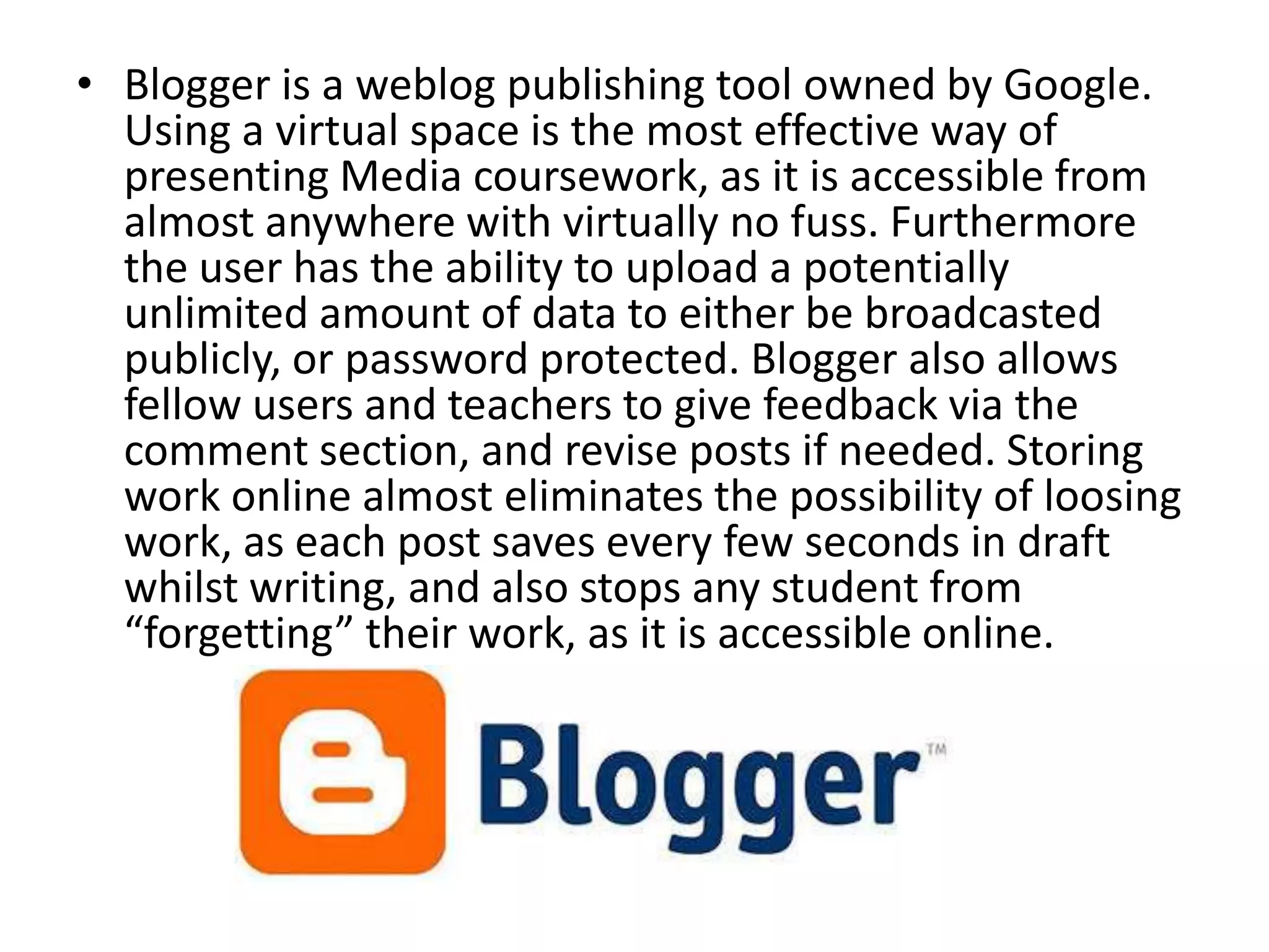 • Blogger is a weblog publishing tool owned by Google.
Using a virtual space is the most effective way of
presenting Media coursework, as it is accessible from
almost anywhere with virtually no fuss. Furthermore
the user has the ability to upload a potentially
unlimited amount of data to either be broadcasted
publicly, or password protected. Blogger also allows
fellow users and teachers to give feedback via the
comment section, and revise posts if needed. Storing
work online almost eliminates the possibility of loosing
work, as each post saves every few seconds in draft
whilst writing, and also stops any student from
“forgetting” their work, as it is accessible online.
 