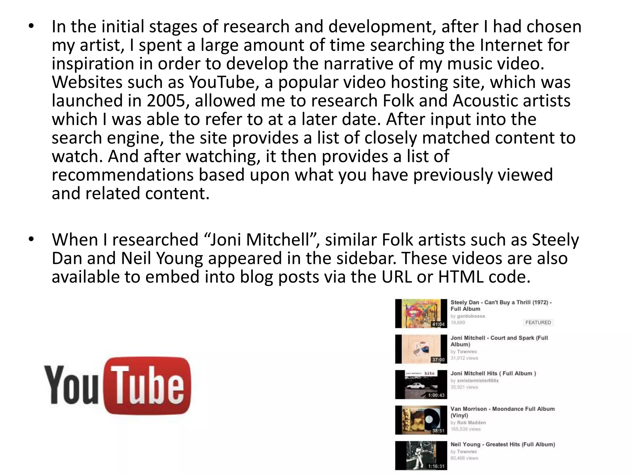 • In the initial stages of research and development, after I had chosen
my artist, I spent a large amount of time searching the Internet for
inspiration in order to develop the narrative of my music video.
Websites such as YouTube, a popular video hosting site, which was
launched in 2005, allowed me to research Folk and Acoustic artists
which I was able to refer to at a later date. After input into the
search engine, the site provides a list of closely matched content to
watch. And after watching, it then provides a list of
recommendations based upon what you have previously viewed
and related content.
• When I researched “Joni Mitchell”, similar Folk artists such as Steely
Dan and Neil Young appeared in the sidebar. These videos are also
available to embed into blog posts via the URL or HTML code.
 