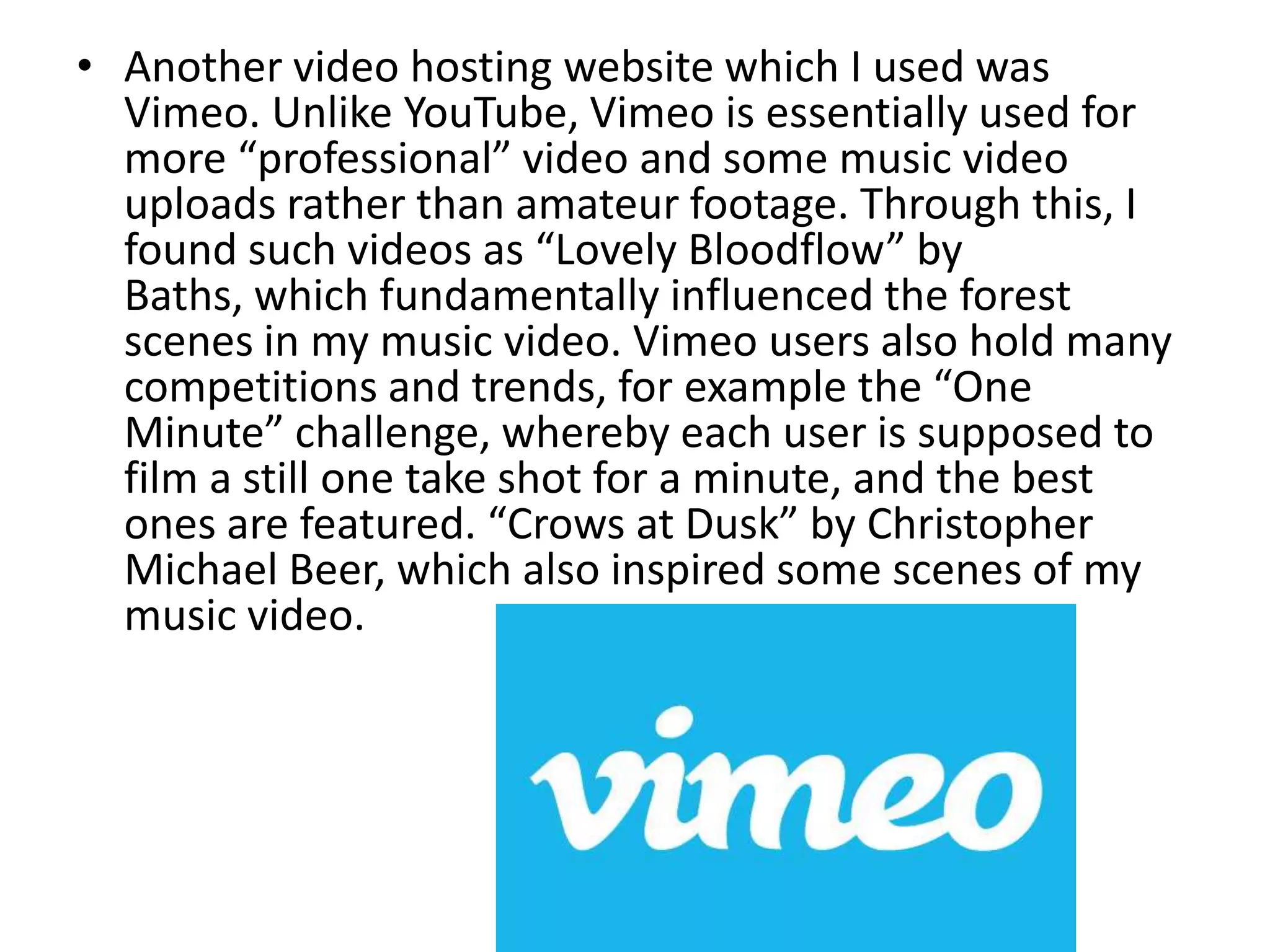 • Another video hosting website which I used was
Vimeo. Unlike YouTube, Vimeo is essentially used for
more “professional” video and some music video
uploads rather than amateur footage. Through this, I
found such videos as “Lovely Bloodflow” by
Baths, which fundamentally influenced the forest
scenes in my music video. Vimeo users also hold many
competitions and trends, for example the “One
Minute” challenge, whereby each user is supposed to
film a still one take shot for a minute, and the best
ones are featured. “Crows at Dusk” by Christopher
Michael Beer, which also inspired some scenes of my
music video.
 