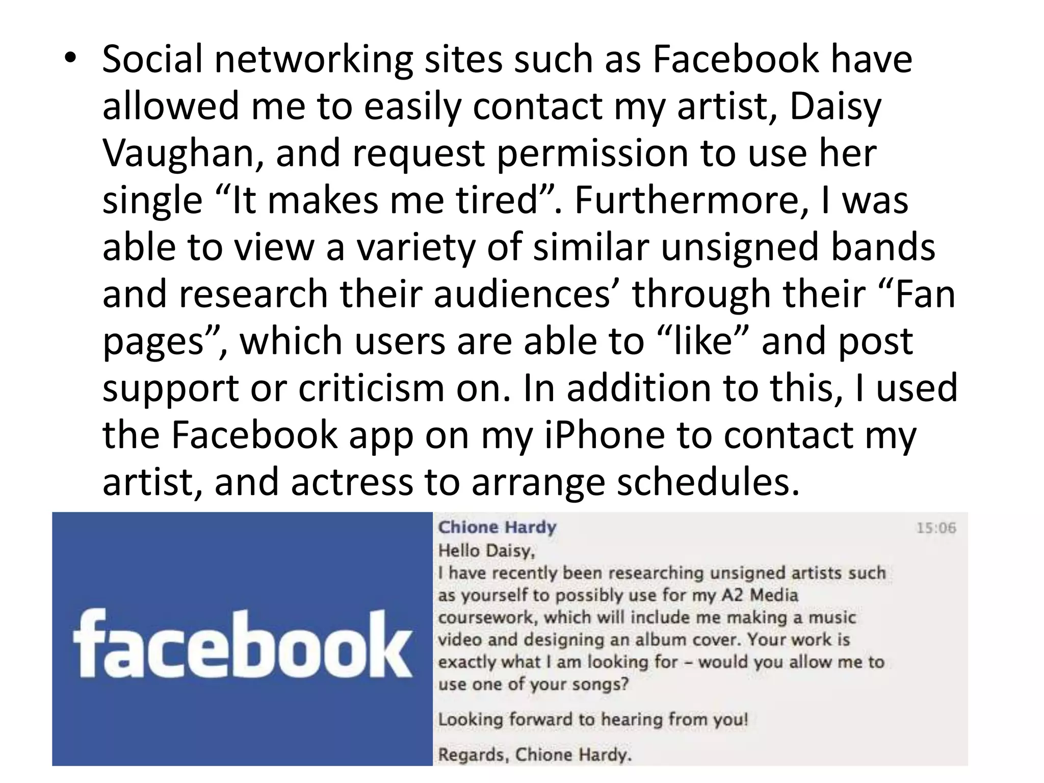 • Social networking sites such as Facebook have
allowed me to easily contact my artist, Daisy
Vaughan, and request permission to use her
single “It makes me tired”. Furthermore, I was
able to view a variety of similar unsigned bands
and research their audiences’ through their “Fan
pages”, which users are able to “like” and post
support or criticism on. In addition to this, I used
the Facebook app on my iPhone to contact my
artist, and actress to arrange schedules.
 