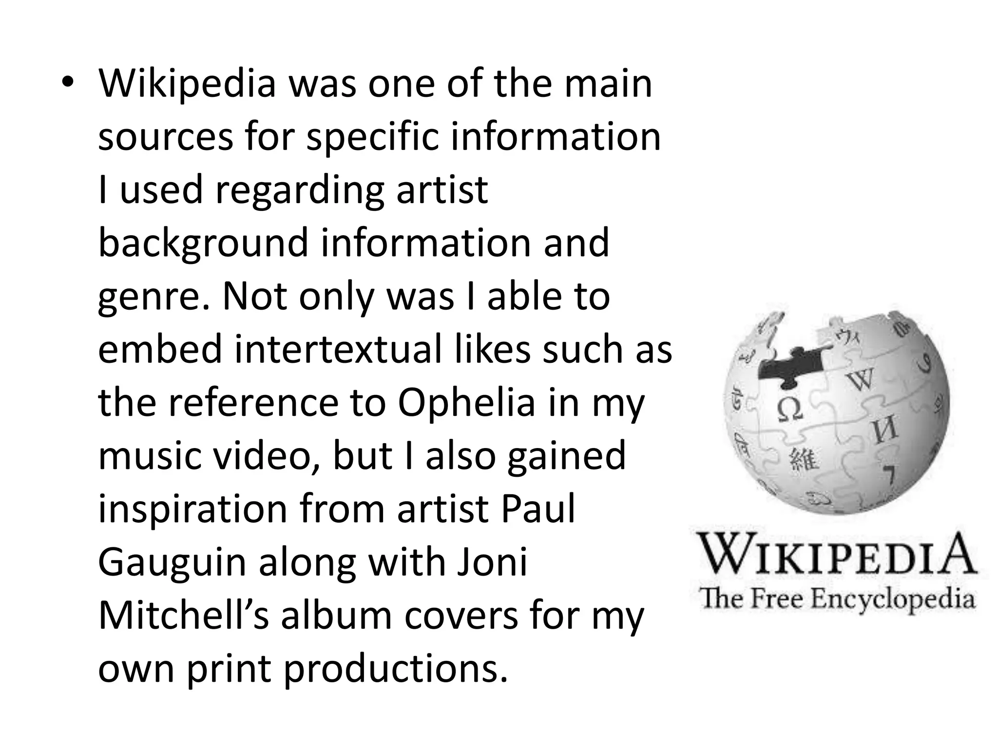 • Wikipedia was one of the main
sources for specific information
I used regarding artist
background information and
genre. Not only was I able to
embed intertextual likes such as
the reference to Ophelia in my
music video, but I also gained
inspiration from artist Paul
Gauguin along with Joni
Mitchell’s album covers for my
own print productions.
 