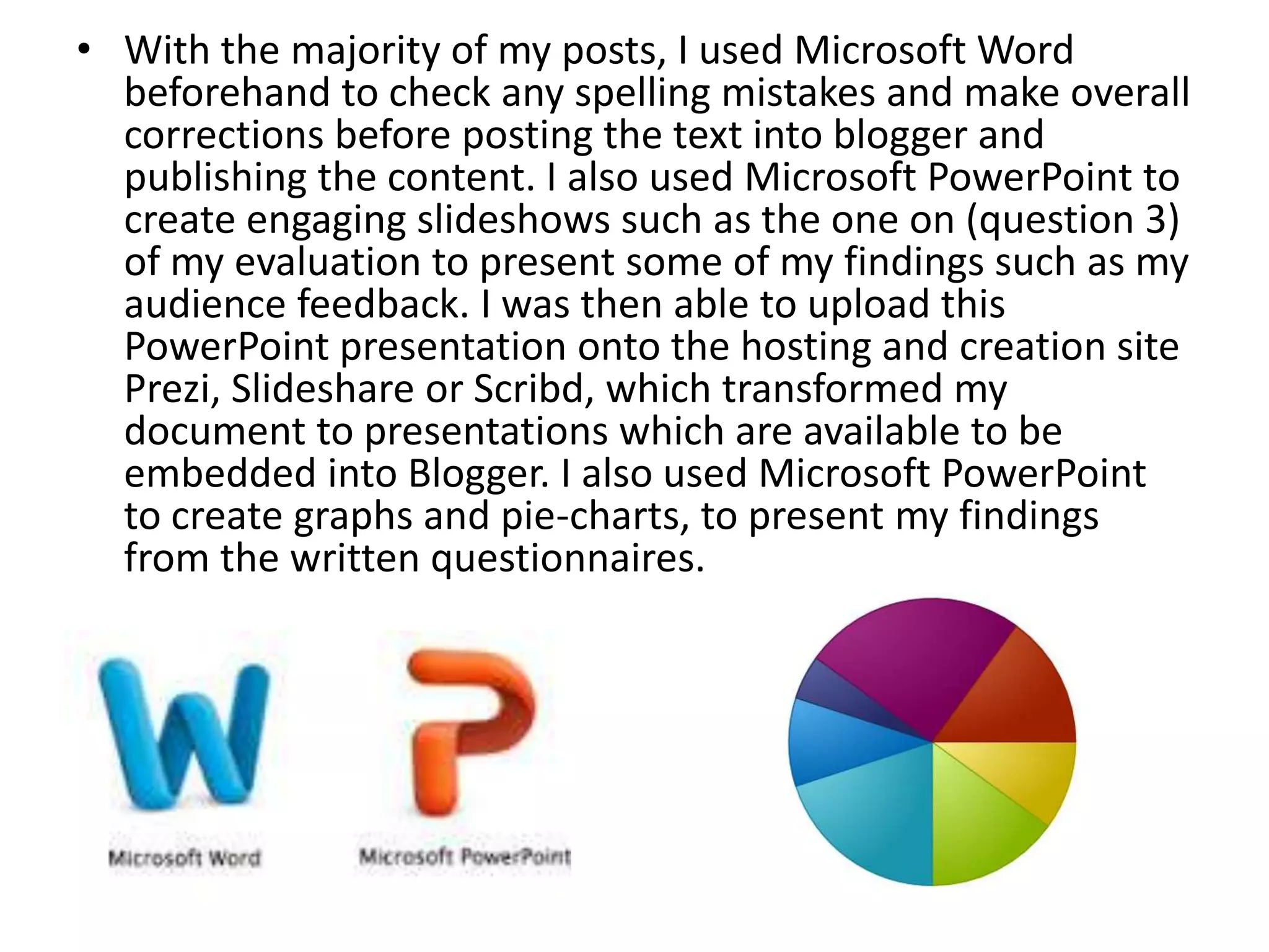 • With the majority of my posts, I used Microsoft Word
beforehand to check any spelling mistakes and make overall
corrections before posting the text into blogger and
publishing the content. I also used Microsoft PowerPoint to
create engaging slideshows such as the one on (question 3)
of my evaluation to present some of my findings such as my
audience feedback. I was then able to upload this
PowerPoint presentation onto the hosting and creation site
Prezi, Slideshare or Scribd, which transformed my
document to presentations which are available to be
embedded into Blogger. I also used Microsoft PowerPoint
to create graphs and pie-charts, to present my findings
from the written questionnaires.
 