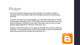 Blogger
• The online blog site Blogger was used throughout my project in order to
showcase all of my progress right from the beginning until my final finished
products.
• This was my second year using Blogger, as I also used it last year for my AS
media project. Because of this, I don’t believe I learnt anything new as I think I
learnt everything I needed to know about it last year, such as how to create
specific pages (Research, Planning, Production, etc.).
• Having my work showcased on my blog also allowed me to receive audience
feedback, as I frequently asked my fellow classmates to look at a certain post
when they could and let me know their opinions on it.
 