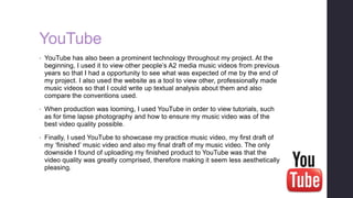 YouTube
• YouTube has also been a prominent technology throughout my project. At the
beginning, I used it to view other people’s A2 media music videos from previous
years so that I had a opportunity to see what was expected of me by the end of
my project. I also used the website as a tool to view other, professionally made
music videos so that I could write up textual analysis about them and also
compare the conventions used.
• When production was looming, I used YouTube in order to view tutorials, such
as for time lapse photography and how to ensure my music video was of the
best video quality possible.
• Finally, I used YouTube to showcase my practice music video, my first draft of
my ‘finished’ music video and also my final draft of my music video. The only
downside I found of uploading my finished product to YouTube was that the
video quality was greatly comprised, therefore making it seem less aesthetically
pleasing.
 