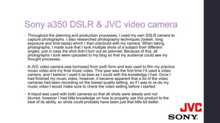 Sony a350 DSLR & JVC video camera
• Throughout the planning and production processes, I used my own DSLR camera to
capture photographs. I also researched photography techniques (bokeh, long
exposure and time lapse) which I then practiced with my camera. When taking
photographs, I made sure that I took multiple shots of a subject from different
angles, just in case the shot didn’t turn out as planned. Because of this, all
photographs I took were uploaded to my blog so that my audience could see my
thought processes.
• A JVC video camera was borrowed from sixth form and was used to film my practice
music video and my final music video. This year was the first time I’d used a video
camera, and I believe I used it as best as I could with the knowledge I had. Once I
had finished my music video, however, it became apparent that a lot of the video
cameras had been recording on the lowest quality setting, so if I was to re-do my
music video I would make sure to check the video setting before I started.
• A tripod was used with both cameras so that all shots were steady and not
blurred, however I had little knowledge on how to properly use this product to the
best of its ability, so shots could probably have been just that little bit better.
 