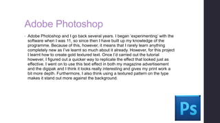 Adobe Photoshop
• Adobe Photoshop and I go back several years. I began ‘experimenting’ with the
software when I was 11, so since then I have built up my knowledge of the
programme. Because of this, however, it means that I rarely learn anything
completely new as I’ve learnt so much about it already. However, for this project
I learnt how to create gold textured text. Once I’d carried out the tutorial
however, I figured out a quicker way to replicate the effect that looked just as
effective. I went on to use this text effect in both my magazine advertisement
and the digipak and I think it looks really interesting and gives my print work a
bit more depth. Furthermore, I also think using a textured pattern on the type
makes it stand out more against the background.
 