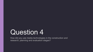 Question 4
How did you use media technologies in the construction and
research, planning and evaluation stages?
 