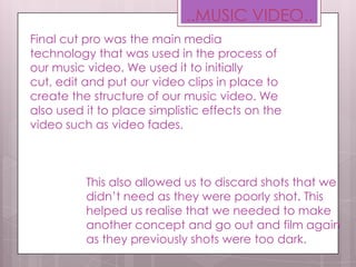 Final cut pro was the main media
technology that was used in the process of
our music video. We used it to initially
cut, edit and put our video clips in place to
create the structure of our music video. We
also used it to place simplistic effects on the
video such as video fades.
..MUSIC VIDEO..
This also allowed us to discard shots that we
didn’t need as they were poorly shot. This
helped us realise that we needed to make
another concept and go out and film again
as they previously shots were too dark.
 