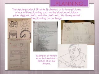 The Apple product (IPhone 5) allowed us to take pictures
of our written planning such as the storyboard, block
plan, digipak drafts, website drafts etc. We then posted
the planning on our blogs.
..PLANNING..
Examples of written
work that we took a
picture of on our
IPhone.
 