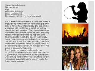 Name: Sarah Edwards
Gender: Male
Age:21
Ethnicity: Caucasian
Class: Middle Class
Occupation: Working in curry's/pc world
Sarah works full time however in her spare time she
enjoys going to festivals with her friends ,gigs and
aims to travel the world one day. She also enjoys
weekends with her friends to catch up so they
don’t lose there friendship. She currently lives in a
flat on her own and has 2 pets, he favourite thing
to do is to sing and listen to hip hop artists like
Rihanna and Beyoncé. She doesn't really enjoy
house music because she believes its to loud and
not very emotional. She loves watching love films
and dislikes horror films .In the future she wants to
do something connected with music and use her
voice to connect with people.
Sarah would be a great audience for my
magazine because she enjoys music and she has
a good voice, with guidance from my magazine
we can help her build her voice and help her get
recognised by people, so she doesn't waste the
talent she was giving.
 