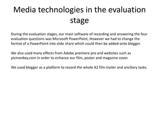 Media technologies in the evaluation
stage
During the evaluation stages, our main software of recording and answering the four
evaluation questions was Microsoft PowerPoint, However we had to change the
format of a PowerPoint into slide share which could then be added onto blogger.
We also used many effects from Adobe premiere pro and websites such as
picmonkey.com in order to enhance our film, poster and magazine cover.
We used blogger as a platform to record the whole A2 film trailer and ancillary tasks.
 
