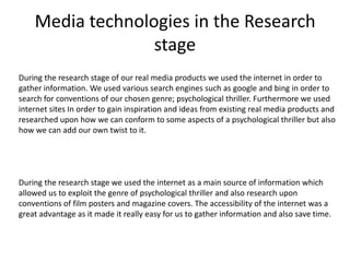Media technologies in the Research
stage
During the research stage of our real media products we used the internet in order to
gather information. We used various search engines such as google and bing in order to
search for conventions of our chosen genre; psychological thriller. Furthermore we used
internet sites In order to gain inspiration and ideas from existing real media products and
researched upon how we can conform to some aspects of a psychological thriller but also
how we can add our own twist to it.
During the research stage we used the internet as a main source of information which
allowed us to exploit the genre of psychological thriller and also research upon
conventions of film posters and magazine covers. The accessibility of the internet was a
great advantage as it made it really easy for us to gather information and also save time.
 