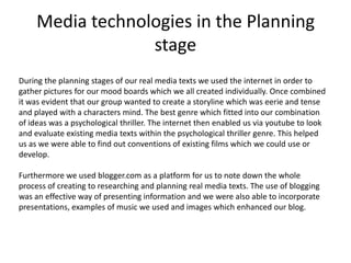 Media technologies in the Planning
stage
During the planning stages of our real media texts we used the internet in order to
gather pictures for our mood boards which we all created individually. Once combined
it was evident that our group wanted to create a storyline which was eerie and tense
and played with a characters mind. The best genre which fitted into our combination
of ideas was a psychological thriller. The internet then enabled us via youtube to look
and evaluate existing media texts within the psychological thriller genre. This helped
us as we were able to find out conventions of existing films which we could use or
develop.
Furthermore we used blogger.com as a platform for us to note down the whole
process of creating to researching and planning real media texts. The use of blogging
was an effective way of presenting information and we were also able to incorporate
presentations, examples of music we used and images which enhanced our blog.
 