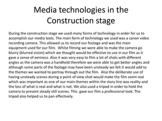 Media technologies in the
Construction stage
During the construction stage we used many forms of technology in order for us to
accomplish our media texts. The main form of technology we used was a canon video
recording camera. This allowed us to record our footage and was the main
equipment used for our film. Whilst filming we were able to make the camera go
blurry (blurred vision) which we thought would be effective to use in our film as it
gave a sense of eeriness. Also it was very easy to film a lot of shots with different
angles as the camera was a handheld therefore we were able to get better angles and
although some parts of the footage may have been unsteady we felt it would add to
the themes we wanted to portray through out the film. Also the deliberate use of
having unsteady scenes during a point of view shot would make the film seem real
which was important as one of our main themes within the story line was reality and
the loss of what is real and what is not. We also used a tripod in order to hold the
camera to present steady still scenes. This gave our film a professional look. The
tripod also helped us to pan effectively.
 