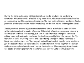 During the construction and editing stage of our media products we used many
software's which were most effective using apple macs which were the main software's
of constructing our film, poster and magazine. The two main software's used were Adobe
premiere pro for the film and Adobe Photoshop for the film poster and magazine cover.
Adobe premiere pro was a great software for the film as it allowed us to be creative
whilst not damaging the quality of scenes. Although it offered us the normal tools of a
construction software such as crop, cut, trim it also offered us a range of advanced
editing tools such as toggles to change the brightness and lighting, the pace of the film
from fast to slow, rewinding scenes and also offering a range of effects from fade to
black, zoom in/out, twirl etc. The range of tools offered made it easy for us to be able to
get the best effects as we believed it was the effects which would heighten the tension
and suspense and really entice and capture the audience. Also our group knew how to
use adobe premiere pro from AS therefore it was easy for us to construct our film.
 