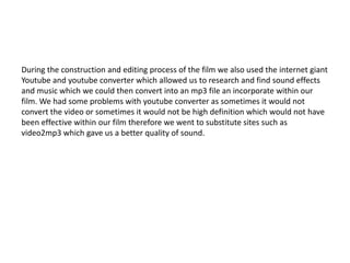 During the construction and editing process of the film we also used the internet giant
Youtube and youtube converter which allowed us to research and find sound effects
and music which we could then convert into an mp3 file an incorporate within our
film. We had some problems with youtube converter as sometimes it would not
convert the video or sometimes it would not be high definition which would not have
been effective within our film therefore we went to substitute sites such as
video2mp3 which gave us a better quality of sound.
 