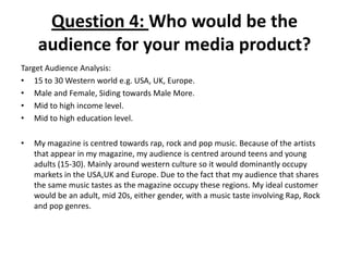 Question 4: Who would be the
audience for your media product?
Target Audience Analysis:
• 15 to 30 Western world e.g. USA, UK, Europe.
• Male and Female, Siding towards Male More.
• Mid to high income level.
• Mid to high education level.
• My magazine is centred towards rap, rock and pop music. Because of the artists
that appear in my magazine, my audience is centred around teens and young
adults (15-30). Mainly around western culture so it would dominantly occupy
markets in the USA,UK and Europe. Due to the fact that my audience that shares
the same music tastes as the magazine occupy these regions. My ideal customer
would be an adult, mid 20s, either gender, with a music taste involving Rap, Rock
and pop genres.
 