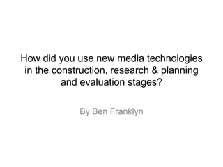 How did you use new media technologies
in the construction, research & planning
and evaluation stages?
By Ben Franklyn
 