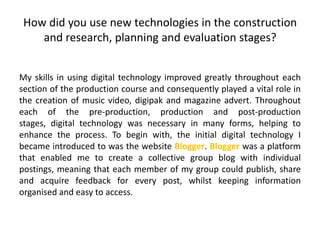 How did you use new technologies in the construction
and research, planning and evaluation stages?
My skills in using digital technology improved greatly throughout each
section of the production course and consequently played a vital role in
the creation of music video, digipak and magazine advert. Throughout
each of the pre-production, production and post-production
stages, digital technology was necessary in many forms, helping to
enhance the process. To begin with, the initial digital technology I
became introduced to was the website Blogger. Blogger was a platform
that enabled me to create a collective group blog with individual
postings, meaning that each member of my group could publish, share
and acquire feedback for every post, whilst keeping information
organised and easy to access.
 