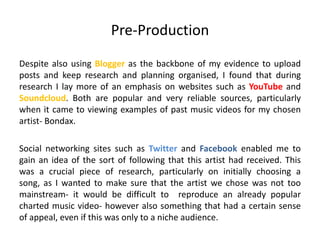 Pre-Production
Despite also using Blogger as the backbone of my evidence to upload
posts and keep research and planning organised, I found that during
research I lay more of an emphasis on websites such as YouTube and
Soundcloud. Both are popular and very reliable sources, particularly
when it came to viewing examples of past music videos for my chosen
artist- Bondax.
Social networking sites such as Twitter and Facebook enabled me to
gain an idea of the sort of following that this artist had received. This
was a crucial piece of research, particularly on initially choosing a
song, as I wanted to make sure that the artist we chose was not too
mainstream- it would be difficult to reproduce an already popular
charted music video- however also something that had a certain sense
of appeal, even if this was only to a niche audience.
 