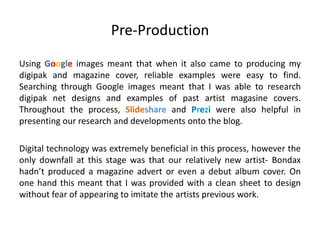 Pre-Production
Using Google images meant that when it also came to producing my
digipak and magazine cover, reliable examples were easy to find.
Searching through Google images meant that I was able to research
digipak net designs and examples of past artist magasine covers.
Throughout the process, Slideshare and Prezi were also helpful in
presenting our research and developments onto the blog.
Digital technology was extremely beneficial in this process, however the
only downfall at this stage was that our relatively new artist- Bondax
hadn’t produced a magazine advert or even a debut album cover. On
one hand this meant that I was provided with a clean sheet to design
without fear of appearing to imitate the artists previous work.
 
