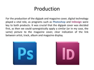 Production
For the production of the digipak and magazine cover, digital technology
played a vital role, as programs such as Photoshop and InDesign were
key to both products. It was crucial that the digipak cover was decided
first, as then we could synergistically apply a similar (or in my case, the
same) picture to the magazine cover, clear indication of the link
between artist, track, album and magazine display.
 