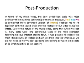 Post-Production
In terms of my music video, the post- production stage was most
definitely the most time consuming of them all. However, Final Cut Pro
(a somewhat more advanced version of iMovie) enabled me to fit
together both the sound track and the footage of our video using the
iMacs. Due to the nature of my music video, being that when we shot
it, many parts were long continuous takes of the male character
following his love interest around town. It was possible to choose the
most fitting chunks of footage and just slot them into the timeline, as we
did not need to worry about spending time cutting between jump shots
of lip synching artists or still scenery.
 