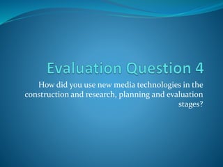 How did you use new media technologies in the
construction and research, planning and evaluation
stages?
 