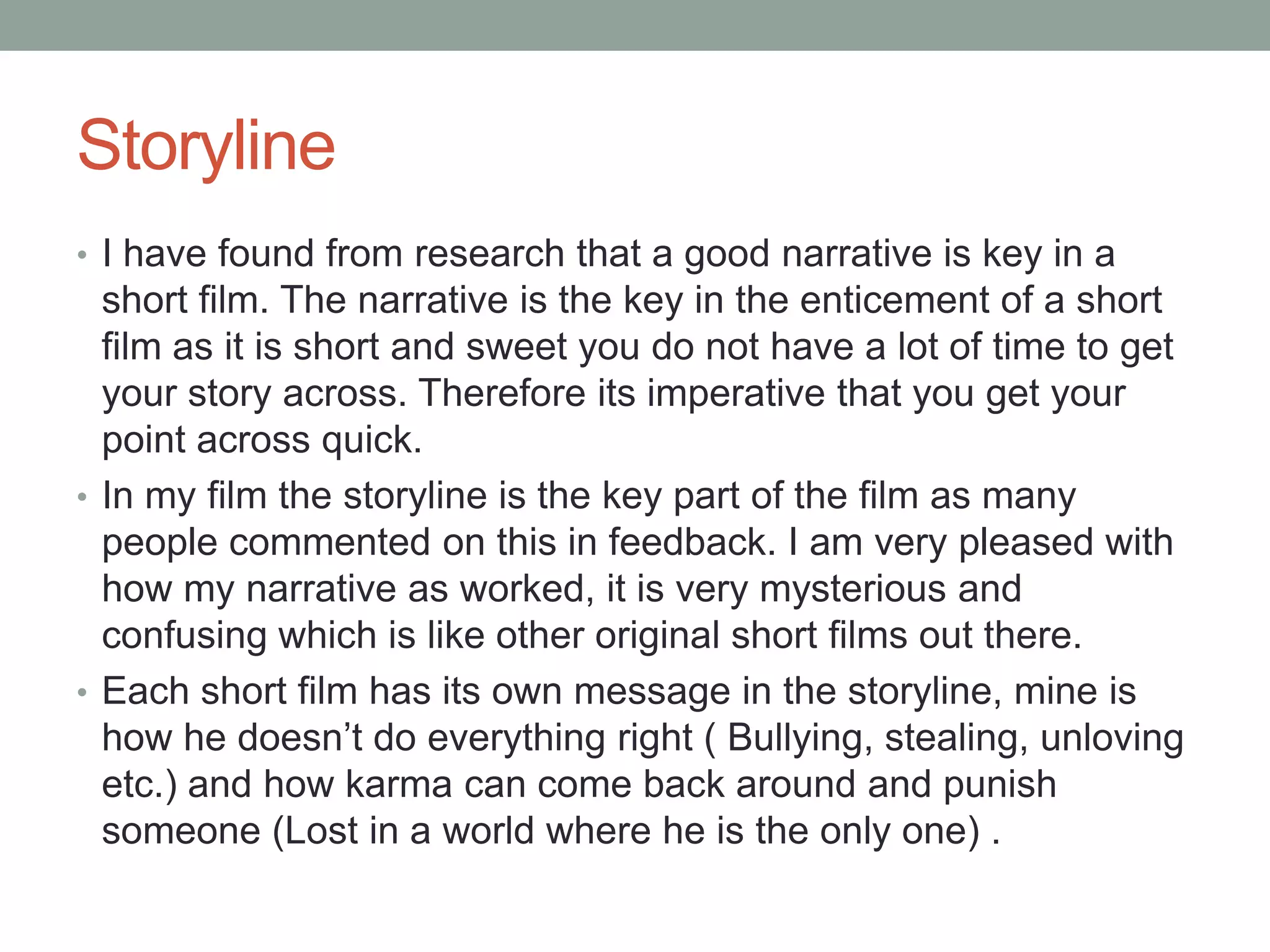 Storyline
• I have found from research that a good narrative is key in a
short film. The narrative is the key in the enticement of a short
film as it is short and sweet you do not have a lot of time to get
your story across. Therefore its imperative that you get your
point across quick.
• In my film the storyline is the key part of the film as many
people commented on this in feedback. I am very pleased with
how my narrative as worked, it is very mysterious and
confusing which is like other original short films out there.
• Each short film has its own message in the storyline, mine is
how he doesn’t do everything right ( Bullying, stealing, unloving
etc.) and how karma can come back around and punish
someone (Lost in a world where he is the only one) .
 