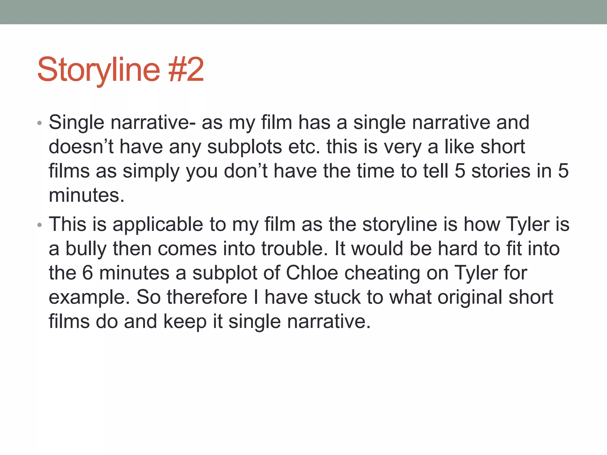 Storyline #2
• Single narrative- as my film has a single narrative and
doesn’t have any subplots etc. this is very a like short
films as simply you don’t have the time to tell 5 stories in 5
minutes.
• This is applicable to my film as the storyline is how Tyler is
a bully then comes into trouble. It would be hard to fit into
the 6 minutes a subplot of Chloe cheating on Tyler for
example. So therefore I have stuck to what original short
films do and keep it single narrative.
 